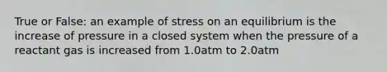 True or False: an example of stress on an equilibrium is the increase of pressure in a closed system when the pressure of a reactant gas is increased from 1.0atm to 2.0atm