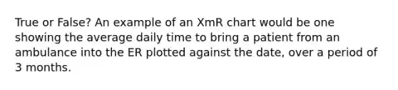 True or False? An example of an XmR chart would be one showing the average daily time to bring a patient from an ambulance into the ER plotted against the date, over a period of 3 months.