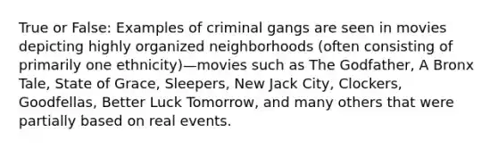 True or False: Examples of criminal gangs are seen in movies depicting highly organized neighborhoods (often consisting of primarily one ethnicity)—movies such as The Godfather, A Bronx Tale, State of Grace, Sleepers, New Jack City, Clockers, Goodfellas, Better Luck Tomorrow, and many others that were partially based on real events.