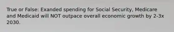 True or False: Exanded spending for Social Security, Medicare and Medicaid will NOT outpace overall economic growth by 2-3x 2030.