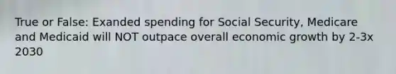 True or False: Exanded spending for Social Security, Medicare and Medicaid will NOT outpace overall economic growth by 2-3x 2030