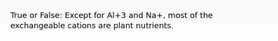 True or False: Except for Al+3 and Na+, most of the exchangeable cations are plant nutrients.