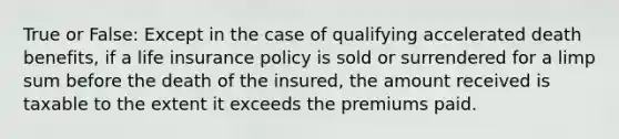 True or False: Except in the case of qualifying accelerated death benefits, if a life insurance policy is sold or surrendered for a limp sum before the death of the insured, the amount received is taxable to the extent it exceeds the premiums paid.