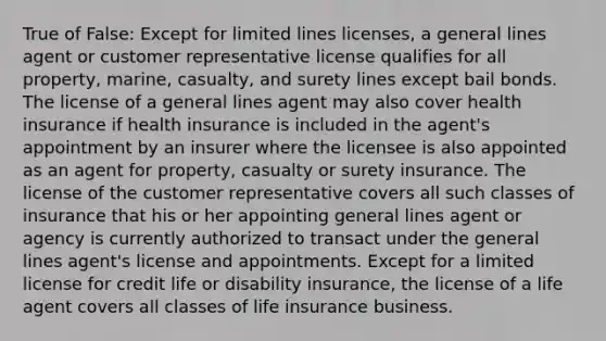 True of False: Except for limited lines licenses, a general lines agent or customer representative license qualifies for all property, marine, casualty, and surety lines except bail bonds. The license of a general lines agent may also cover health insurance if health insurance is included in the agent's appointment by an insurer where the licensee is also appointed as an agent for property, casualty or surety insurance. The license of the customer representative covers all such classes of insurance that his or her appointing general lines agent or agency is currently authorized to transact under the general lines agent's license and appointments. Except for a limited license for credit life or disability insurance, the license of a life agent covers all classes of life insurance business.