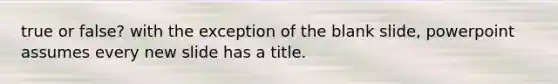 true or false? with the exception of the blank slide, powerpoint assumes every new slide has a title.