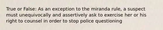 True or False: As an exception to the miranda rule, a suspect must unequivocally and assertively ask to exercise her or his right to counsel in order to stop police questioning