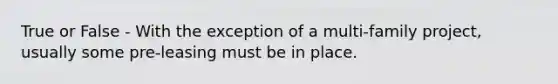 True or False - With the exception of a multi-family project, usually some pre-leasing must be in place.