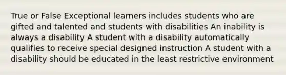 True or False Exceptional learners includes students who are gifted and talented and students with disabilities An inability is always a disability A student with a disability automatically qualifies to receive special designed instruction A student with a disability should be educated in the least restrictive environment