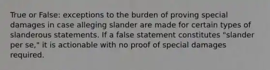 True or False: exceptions to the burden of proving special damages in case alleging slander are made for certain types of slanderous statements. If a false statement constitutes "slander per se," it is actionable with no proof of special damages required.