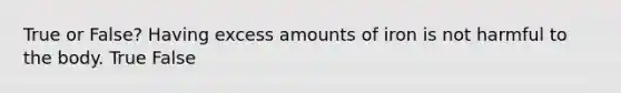 True or False? Having excess amounts of iron is not harmful to the body. True False