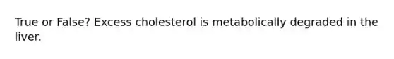 True or False? Excess cholesterol is metabolically degraded in the liver.