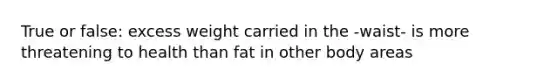 True or false: excess weight carried in the -waist- is more threatening to health than fat in other body areas