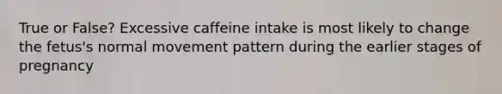 True or False? Excessive caffeine intake is most likely to change the fetus's normal movement pattern during the earlier stages of pregnancy