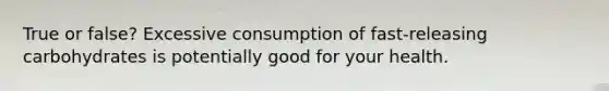 True or false? Excessive consumption of fast-releasing carbohydrates is potentially good for your health.