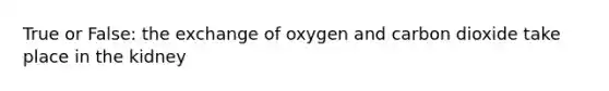 True or False: the exchange of oxygen and carbon dioxide take place in the kidney