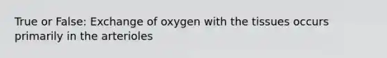 True or False: Exchange of oxygen with the tissues occurs primarily in the arterioles