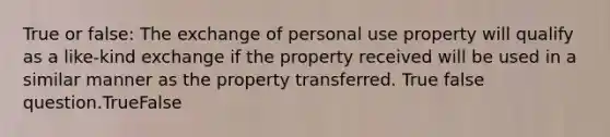 True or false: The exchange of personal use property will qualify as a like-kind exchange if the property received will be used in a similar manner as the property transferred. True false question.TrueFalse