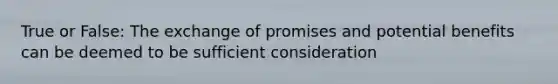 True or False: The exchange of promises and potential benefits can be deemed to be sufficient consideration