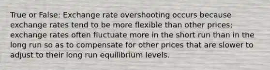 True or False: Exchange rate overshooting occurs because exchange rates tend to be more flexible than other prices; exchange rates often fluctuate more in the short run than in the long run so as to compensate for other prices that are slower to adjust to their long run equilibrium levels.