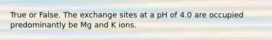 True or False. The exchange sites at a pH of 4.0 are occupied predominantly be Mg and K ions.