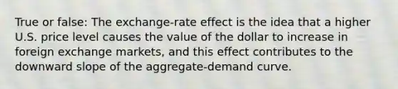 True or false: The exchange-rate effect is the idea that a higher U.S. price level causes the value of the dollar to increase in foreign exchange markets, and this effect contributes to the downward slope of the aggregate-demand curve.