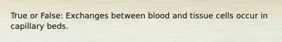 True or False: Exchanges between blood and tissue cells occur in capillary beds.