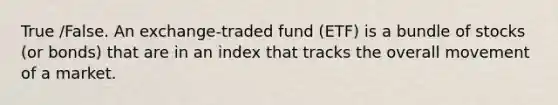 True /False. An exchange-traded fund (ETF) is a bundle of stocks (or bonds) that are in an index that tracks the overall movement of a market.