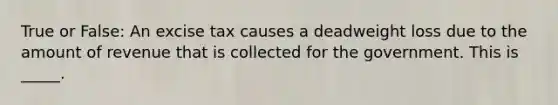 True or False: An excise tax causes a deadweight loss due to the amount of revenue that is collected for the government. This is _____.