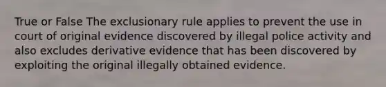 True or False The exclusionary rule applies to prevent the use in court of original evidence discovered by illegal police activity and also excludes derivative evidence that has been discovered by exploiting the original illegally obtained evidence.