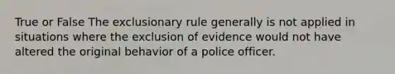 True or False The exclusionary rule generally is not applied in situations where the exclusion of evidence would not have altered the original behavior of a police officer.