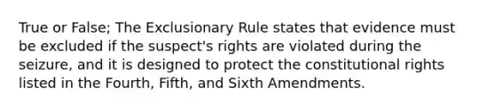 True or False; The Exclusionary Rule states that evidence must be excluded if the suspect's rights are violated during the seizure, and it is designed to protect the constitutional rights listed in the Fourth, Fifth, and Sixth Amendments.