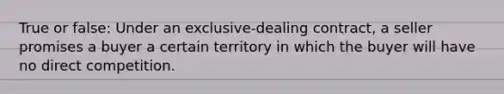 True or false: Under an exclusive-dealing contract, a seller promises a buyer a certain territory in which the buyer will have no direct competition.