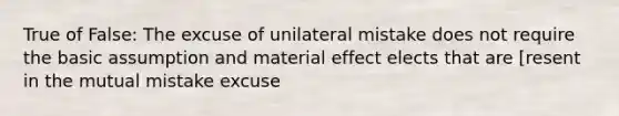 True of False: The excuse of unilateral mistake does not require the basic assumption and material effect elects that are [resent in the mutual mistake excuse