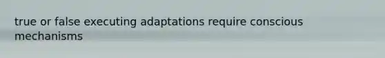 true or false executing adaptations require conscious mechanisms