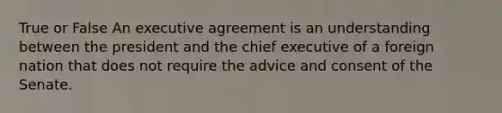 True or False An executive agreement is an understanding between the president and the chief executive of a foreign nation that does not require the advice and consent of the Senate.