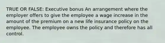 TRUE OR FALSE: Executive bonus An arrangement where the employer offers to give the employee a wage increase in the amount of the premium on a new life insurance policy on the employee. The employee owns the policy and therefore has all control.