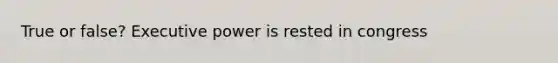 True or false? Executive power is rested in congress