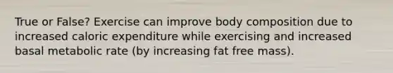 True or False? Exercise can improve body composition due to increased caloric expenditure while exercising and increased basal metabolic rate (by increasing fat free mass).