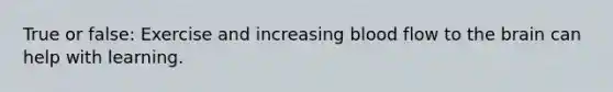True or false: Exercise and increasing blood flow to the brain can help with learning.