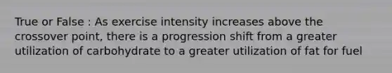 True or False : As exercise intensity increases above the crossover point, there is a progression shift from a greater utilization of carbohydrate to a greater utilization of fat for fuel