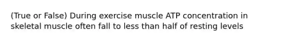 (True or False) During exercise muscle ATP concentration in skeletal muscle often fall to less than half of resting levels