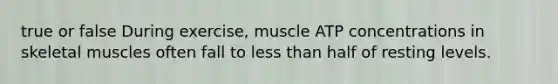 true or false During exercise, muscle ATP concentrations in skeletal muscles often fall to less than half of resting levels.