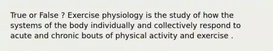 True or False ? Exercise physiology is the study of how the systems of the body individually and collectively respond to acute and chronic bouts of physical activity and exercise .