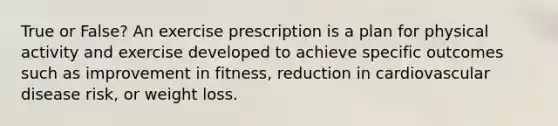 True or False? An exercise prescription is a plan for physical activity and exercise developed to achieve specific outcomes such as improvement in fitness, reduction in cardiovascular disease risk, or weight loss.