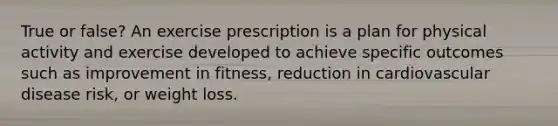 True or false? An exercise prescription is a plan for physical activity and exercise developed to achieve specific outcomes such as improvement in fitness, reduction in cardiovascular disease risk, or weight loss.