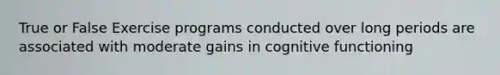 True or False Exercise programs conducted over long periods are associated with moderate gains in cognitive functioning