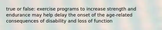 true or false: exercise programs to increase strength and endurance may help delay the onset of the age-related consequences of disability and loss of function