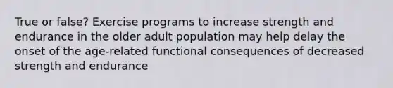 True or false? Exercise programs to increase strength and endurance in the older adult population may help delay the onset of the age-related functional consequences of decreased strength and endurance