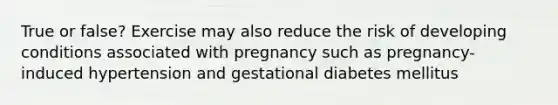 True or false? Exercise may also reduce the risk of developing conditions associated with pregnancy such as pregnancy-induced hypertension and gestational diabetes mellitus