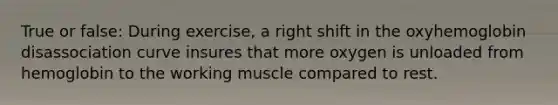 True or false: During exercise, a right shift in the oxyhemoglobin disassociation curve insures that more oxygen is unloaded from hemoglobin to the working muscle compared to rest.